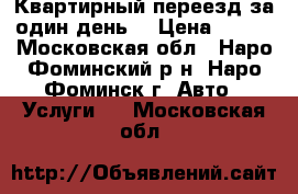 Квартирный переезд за один день  › Цена ­ 300 - Московская обл., Наро-Фоминский р-н, Наро-Фоминск г. Авто » Услуги   . Московская обл.